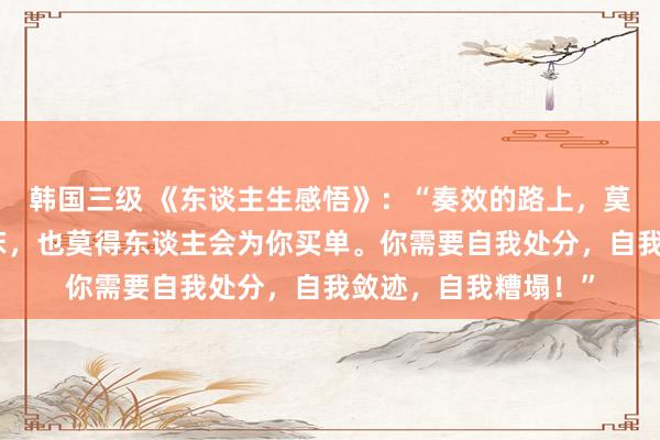 韩国三级 《东谈主生感悟》:“奏效的路上,莫得东谈主会叫你起床,也莫得东谈主会为你买单。你需要自我处分,自我敛迹,自我糟塌!”