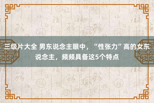 三级片大全 男东说念主眼中,“性张力”高的女东说念主,频频具备这5个特点