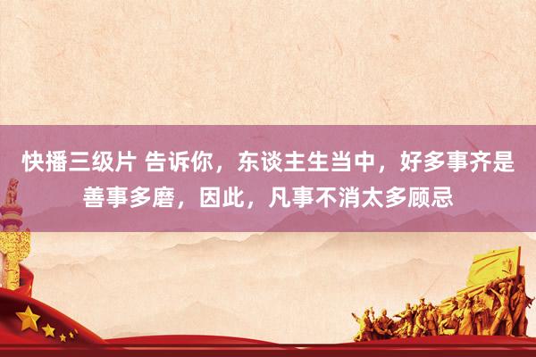 快播三级片 告诉你,东谈主生当中,好多事齐是善事多磨,因此,凡事不消太多顾忌