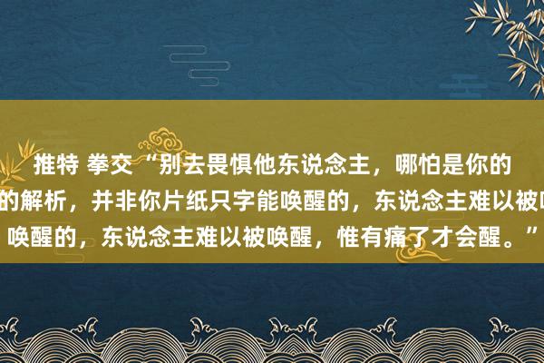 推特 拳交 “别去畏惧他东说念主,哪怕是你的亲东说念主,多年酿成的解析,并非你片纸只字能唤醒的,东说念主难以被唤醒,惟有痛了才会醒。”
