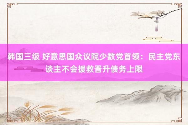 韩国三级 好意思国众议院少数党首领:民主党东谈主不会援救晋升债务上限