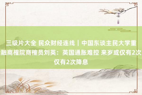 三级片大全 民众财经连线|中国东谈主民大学重阳金融商榷院商榷员刘英:英国通胀难控 来岁或仅有2次降息