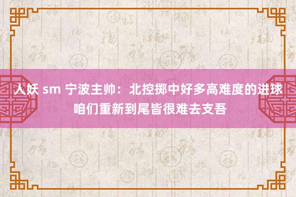 人妖 sm 宁波主帅:北控掷中好多高难度的进球 咱们重新到尾皆很难去支吾