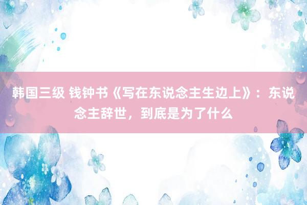 韩国三级 钱钟书《写在东说念主生边上》：东说念主辞世，到底是为了什么