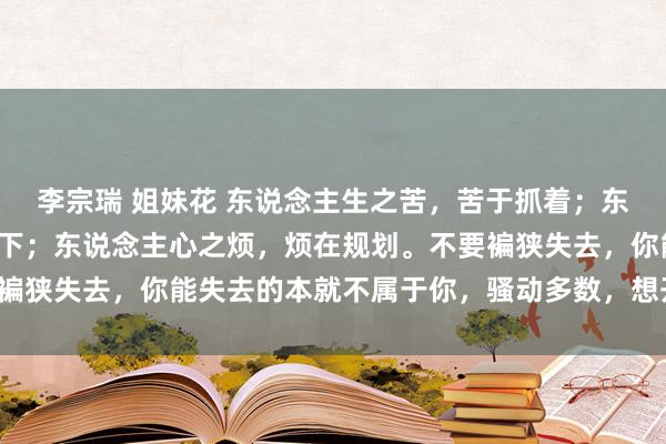 李宗瑞 姐妹花 东说念主生之苦,苦于抓着;东说念主生之难,难在放下;东说念主心之烦,烦在规划。不要褊狭失去,你能失去的本就不属于你,骚动多数,想开等于睛天。