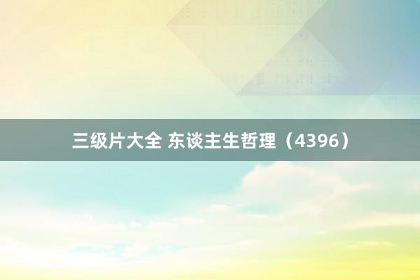 三级片大全 东谈主生哲理(4396)