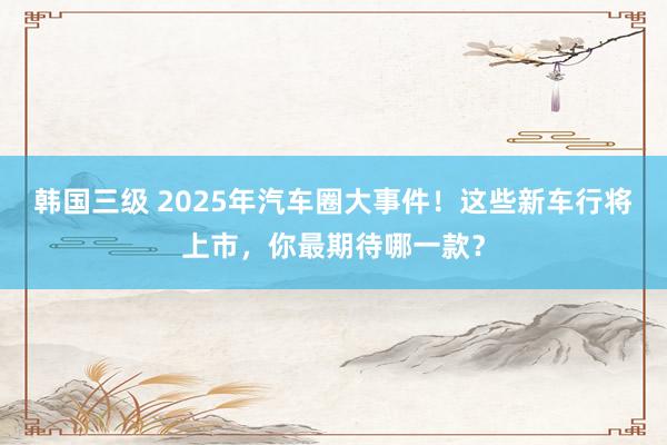 韩国三级 2025年汽车圈大事件！这些新车行将上市，你最期待哪一款？