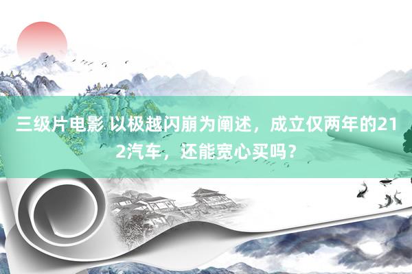 三级片电影 以极越闪崩为阐述,成立仅两年的212汽车,还能宽心买吗?
