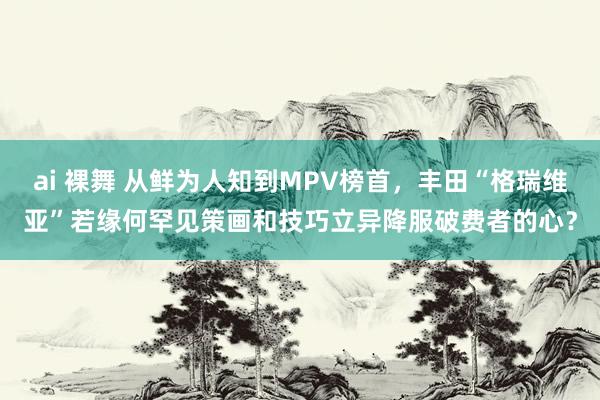ai 裸舞 从鲜为人知到MPV榜首,丰田“格瑞维亚”若缘何罕见策画和技巧立异降服破费者的心?