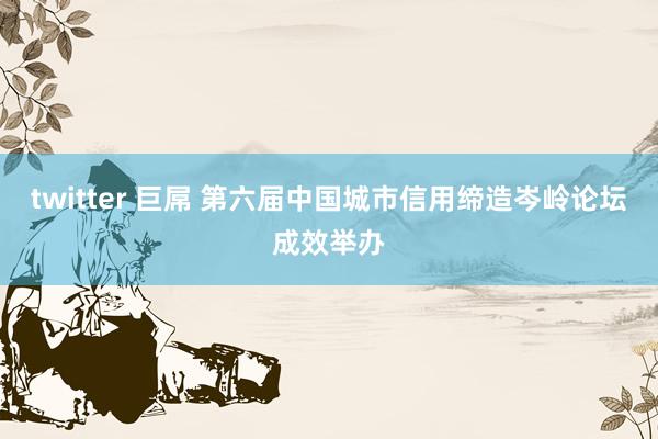 twitter 巨屌 第六届中国城市信用缔造岑岭论坛成效举办