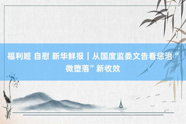 福利姬 自慰 新华鲜报|从国度监委文告看惩治“微堕落”新收效