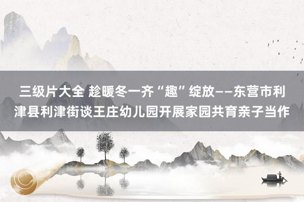 三级片大全 趁暖冬一齐“趣”绽放——东营市利津县利津街谈王庄幼儿园开展家园共育亲子当作