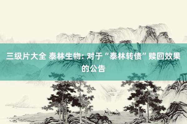 三级片大全 泰林生物: 对于“泰林转债”赎回效果的公告