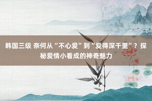 韩国三级 奈何从“不心爱”到“爱得深千里”?探秘爱情小看成的神奇魅力
