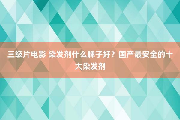 三级片电影 染发剂什么牌子好?国产最安全的十大染发剂