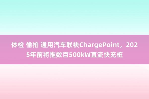 体检 偷拍 通用汽车联袂ChargePoint，2025年前将推数百500kW直流快充桩