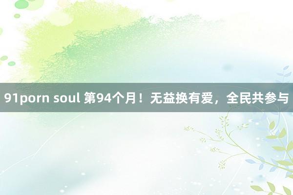 91porn soul 第94个月!无益换有爱,全民共参与