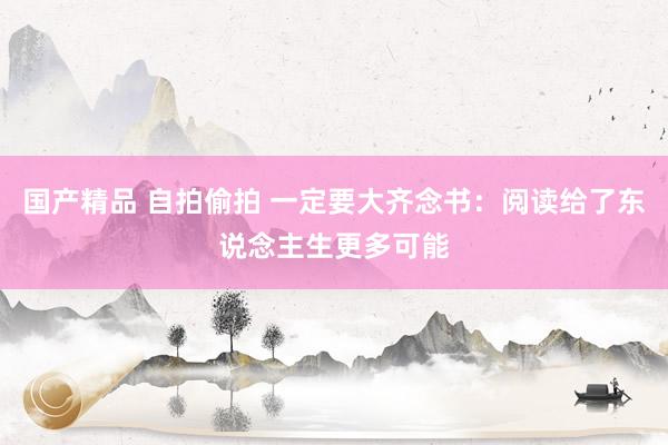国产精品 自拍偷拍 一定要大齐念书:阅读给了东说念主生更多可能