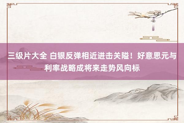 三级片大全 白银反弹相近进击关隘!好意思元与利率战略成将来走势风向标