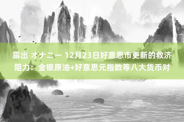 露出 オナニー 12月23日好意思市更新的救济阻力:金银原油+好意思元指数等八大货币对
