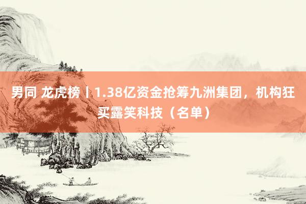 男同 龙虎榜丨1.38亿资金抢筹九洲集团,机构狂买露笑科技(名单)