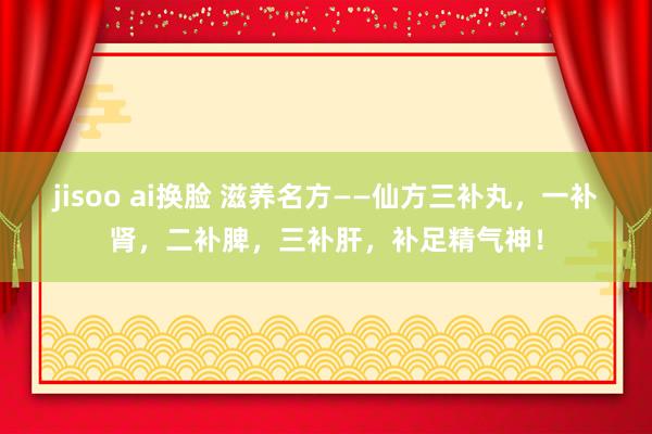 jisoo ai换脸 滋养名方——仙方三补丸,一补肾,二补脾,三补肝,补足精气神!
