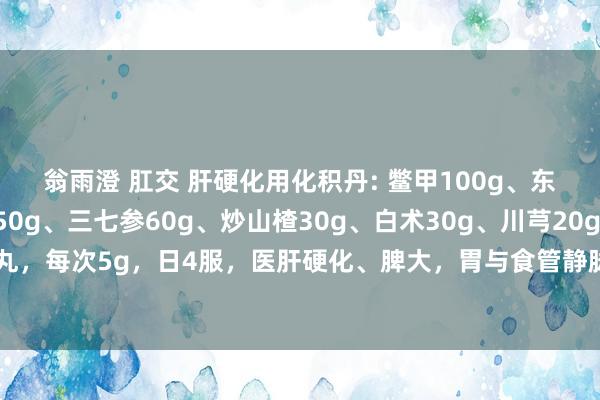 翁雨澄 肛交 肝硬化用化积丹: 鳖甲100g、东谈主参50g、郁金50g、三七参60g、炒山楂30g、白术30g、川芎20g、鸡内金20g。 水泛为丸，每次5g，日4服，医肝硬化、脾大，胃与食管静脉曲