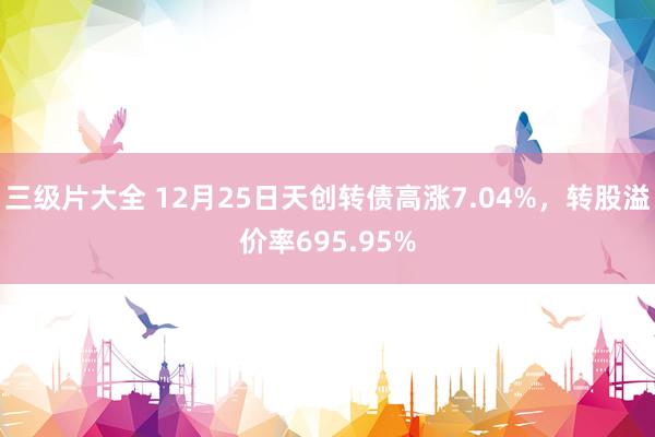 三级片大全 12月25日天创转债高涨7.04%,转股溢价率695.95%