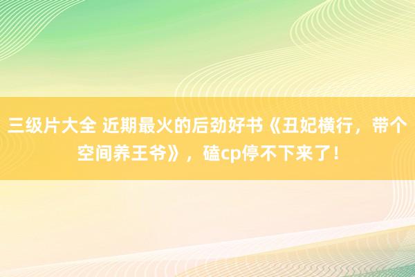 三级片大全 近期最火的后劲好书《丑妃横行,带个空间养王爷》,磕cp停不下来了!