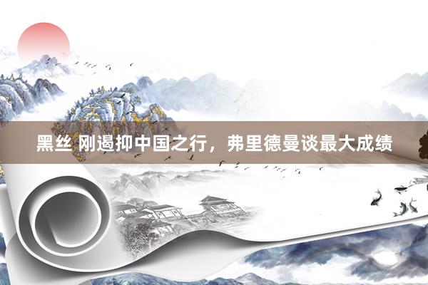 黑丝 刚遏抑中国之行,弗里德曼谈最大成绩