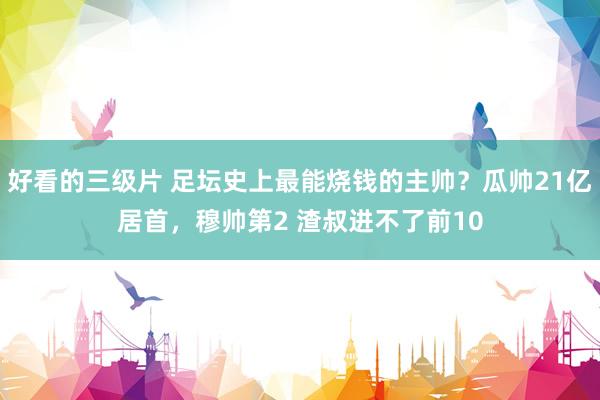 好看的三级片 足坛史上最能烧钱的主帅?瓜帅21亿居首,穆帅第2 渣叔进不了前10