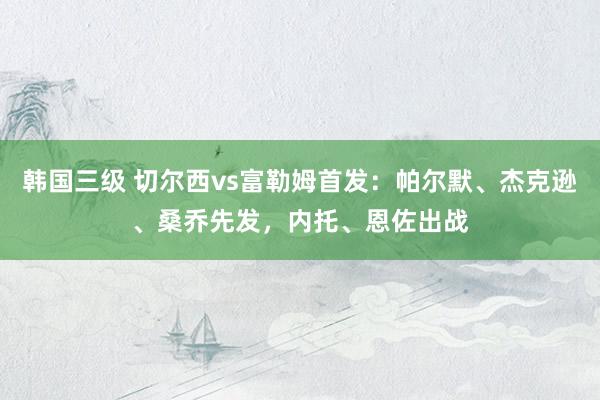韩国三级 切尔西vs富勒姆首发:帕尔默、杰克逊、桑乔先发,内托、恩佐出战