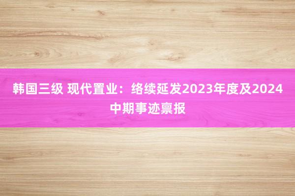 韩国三级 现代置业:络续延发2023年度及2024中期事迹禀报