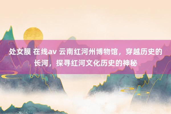 处女膜 在线av 云南红河州博物馆,穿越历史的长河,探寻红河文化历史的神秘