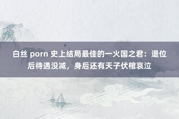 白丝 porn 史上结局最佳的一火国之君：退位后待遇没减，身后还有天子伏棺哀泣