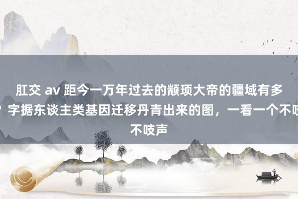 肛交 av 距今一万年过去的颛顼大帝的疆域有多大?字据东谈主类基因迁移丹青出来的图,一看一个不吱声