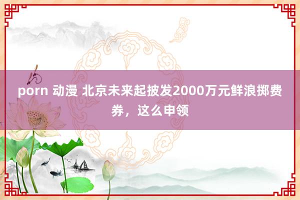 porn 动漫 北京未来起披发2000万元鲜浪掷费券,这么申领
