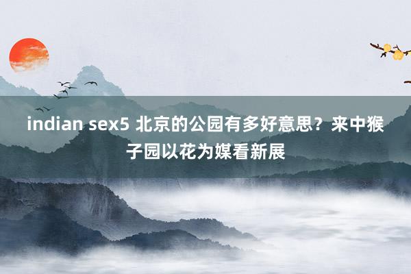 indian sex5 北京的公园有多好意思？来中猴子园以花为媒看新展