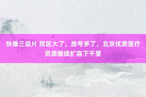 快播三级片 院区大了,放号多了,北京优质医疗资源握续扩容下千里