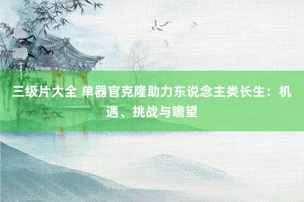 三级片大全 单器官克隆助力东说念主类长生:机遇、挑战与瞻望