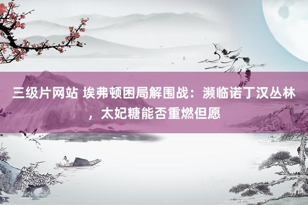 三级片网站 埃弗顿困局解围战：濒临诺丁汉丛林，太妃糖能否重燃但愿