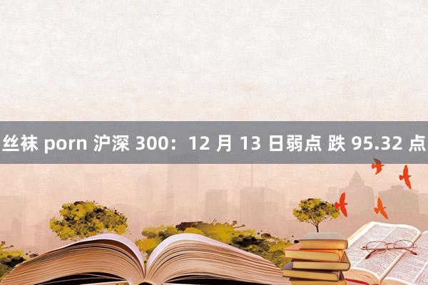 丝袜 porn 沪深 300：12 月 13 日弱点 跌 95.32 点