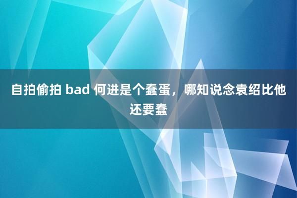 自拍偷拍 bad 何进是个蠢蛋,哪知说念袁绍比他还要蠢