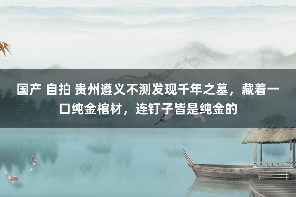国产 自拍 贵州遵义不测发现千年之墓,藏着一口纯金棺材,连钉子皆是纯金的