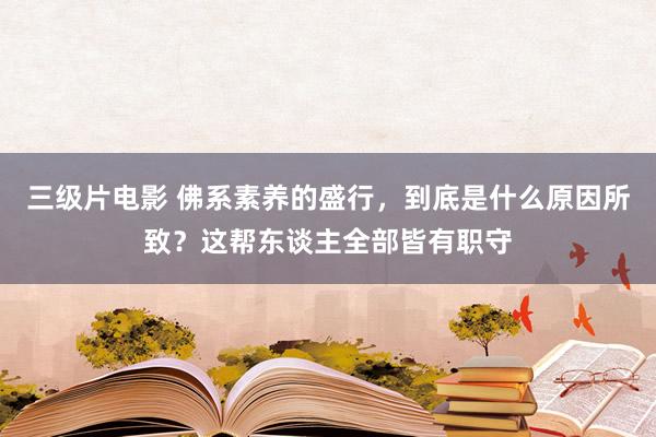 三级片电影 佛系素养的盛行,到底是什么原因所致?这帮东谈主全部皆有职守