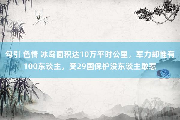 勾引 色情 冰岛面积达10万平时公里，军力却惟有100东谈主，受29国保护没东谈主敢惹