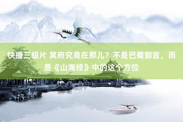 快播三级片 冥府究竟在那儿？不是巴蜀酆皆，而是《山海经》中的这个方位