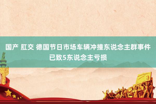 国产 肛交 德国节日市场车辆冲撞东说念主群事件已致5东说念主亏损