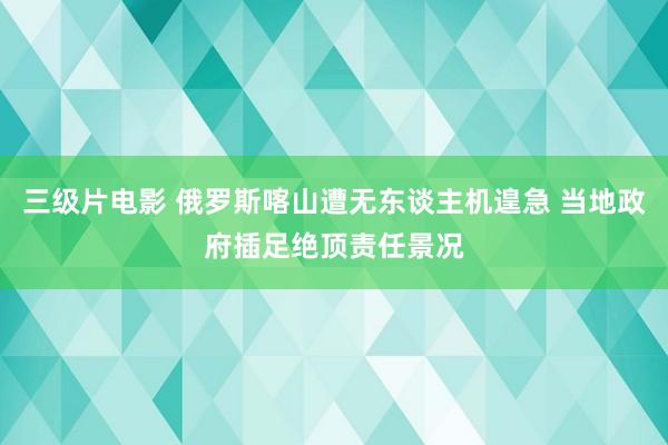 三级片电影 俄罗斯喀山遭无东谈主机遑急 当地政府插足绝顶责任景况