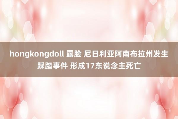 hongkongdoll 露脸 尼日利亚阿南布拉州发生踩踏事件 形成17东说念主死亡